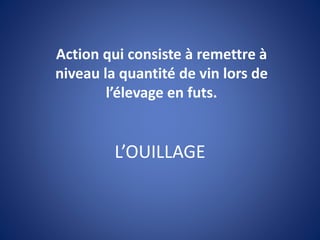 L’OUILLAGE
Action qui consiste à remettre à
niveau la quantité de vin lors de
l’élevage en futs.
 