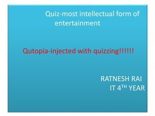 Quiz-most intellectual form of
entertainment
Qutopia-injected with quizzing!!!!!!
RATNESH RAI
IT 4TH YEAR
 