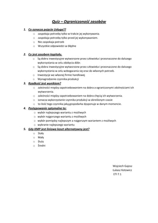 Quiz – Ograniczonośd zasobów
1. Co oznacza pojęcie Usługa??
      o    zaspokaja potrzeby tylko w trakcie jej wykonywania.
      o    zaspokaja potrzeby tylko przed jej wykonywaniem.
      o    Nie zaspokaja potrzeb
      o    Wszystkie odpowiedzi sa błędne

2. Co jest zasobem kapitału.
      o    Są dobra inwestycyjne wytworzone przez człowieka i przeznaczone do dalszego
           wykorzystania w celu zdobycia dóbr.
      o    Są dobra inwestycyjne wytworzone przez człowieka i przeznaczone do dalszego
           wykorzystania w celu wzbogacania się oraz do własnych potrzeb.
      o    Inwestycje we własnej firmie handlowej
      o    Wynagrodzenie czynnika produkcji
3. Rzadkośd jest wynikiem?
      o    zależności między zapotrzebowaniem na dobra a ograniczonymi zdolnościami ich
           wytworzenia.
      o    zależności między zapotrzebowaniem na dobra chęcią ich wytworzenia.
      o    oznacza wykorzystanie czynnika produkcji w określonym czasie
      o    to ilośd tego czynnika jaką gospodarka dysponuje w danym momencie.
4. Postępowanie optymalne to:
       o   wybór najlepszego wariantu z możliwych
       o   wybór najgorszego wariantu z możliwych
       o   wybór pomiędzy najlepszym a najgorszym wariantem z możliwych
       o   wybranie najlepszego wariantu
5. Gdy KMP jest liniowa koszt alternatywny jest?
      o    Stały
      o    Mały
      o    Duży
      o    Średni




                                                                       Wojciech Gajosz
                                                                       Łukasz Kotowicz
                                                                        ETI 7.1
 