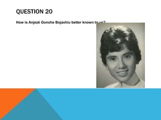 QUESTION 20
How is Anjezë Gonxhe Bojaxhiu better known to us?
 