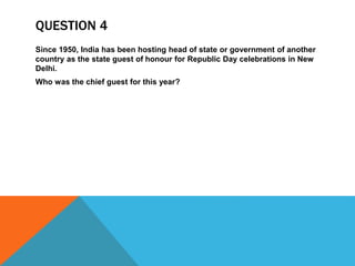 QUESTION 4
Since 1950, India has been hosting head of state or government of another
country as the state guest of honour for Republic Day celebrations in New
Delhi.
Who was the chief guest for this year?
 