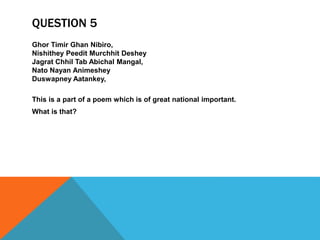 QUESTION 5
Ghor Timir Ghan Nibiro,
Nishithey Peedit Murchhit Deshey
Jagrat Chhil Tab Abichal Mangal,
Nato Nayan Animeshey
Duswapney Aatankey,
This is a part of a poem which is of great national important.
What is that?
 