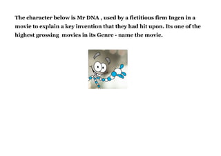 The character below is Mr DNA , used by a fictitious firm Ingen in a
movie to explain a key invention that they had hit upon. Its one of the
highest grossing movies in its Genre - name the movie.
!
!
 