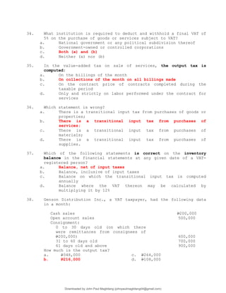 34. What institution is required to deduct and withhold a final VAT of
5% on the purchase of goods or services subject to VAT?
a. National government or any political subdivision thereof
b. Government-owned or controlled corporations
c. Both (a) and (b)
d. Neither (a) nor (b)
35. In the value-added tax on sale of services, the output tax is
computed:
a. On the billings of the month
b. On collections of the month on all billings made
c. On the contract price of contracts completed during the
taxable period
d. Only and strictly on labor performed under the contract for
services
36. Which statement is wrong?
a. There is a transitional input tax from purchases of goods or
properties;
b. There is a transitional input tax from purchases of
services;
c. There is a transitional input tax from purchases of
materials;
d. There is a transitional input tax from purchases of
supplies.
37. Which of the following statements is correct on the inventory
balance in the financial statements at any given date of a VAT-
registered person?
a. Balance, net of input taxes
b. Balance, inclusive of input taxes
c. Balance on which the transitional input tax is computed
annually
d. Balance where the VAT thereon may be calculated by
multiplying it by 12%
38. Genson Distribution Inc., a VAT taxpayer, had the following data
in a month:
Cash sales P200,000
Open account sales 500,000
Consignment:
0 to 30 days old (on which there
were remittances from consignees of
P200,000) 600,000
31 to 60 days old 700,000
61 days old and above 900,000
How much is the output tax?
a. P348,000 c. P264,000
b. P216,000 d. P108,000
Downloaded by John Paul Magbitang (johnpaulmagbitang04@gmail.com)
lOMoARcPSD|15752181
 