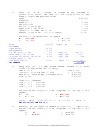 44. Bunga Inc., a VAT taxpayer, is engage in the business of
processing of fruits. Its data on sales and purchases for the
month of August are provided below:
Sales P200,000
Purchases:
Fresh Fruits 30,000
Raw sugarcane 12,000
Tin Can, gross of VAT 12,320
Paper Labels, net of VAT 5,000
Cardboard for boxes, net of VAT 8,000
Freight, gross of VAT (50% still unpaid) 10,080
How much is the value-added tax payable?
a. P20,580 c. P19,380
b. P18,900 d. P20,100
Sales P200,000 Output Tax 24,000
Purchases:
Fresh Fruits 30,000
Raw sugarcane 12,000
Tin Can, gross of VAT 12,320 Input Tax (1,320)
Paper Labels, net of VAT 5,000 Input Tax ( 600)
Cardboard for boxes, net of VAT 8,000 Input Tax ( 960)
Freight, gross of VAT
(50% still unpaid) 10,080 Input Tax ( 540)
VAT PAYABLE 20,580
45. Bahay Kubo Inc. is a real estate dealer. Details of its sales
during the year showed the following:
Date of sale June 2, 2017
Consideration in the deed of sale P 5,000,000
Fair market value in the assessment rolls 4,800,000
Zonal Value 5,200,000
Schedule of payments:
June 2, 2017 1,000,000
June 2, 2018 2,000,000
June 2, 2019 2,000,000
How much is the output tax to be recognized for the June 2, 2018
payment?
a. P0 c. P249,600
b. P124,800 d. P624,000
**Zonal Value 5,200,000 x 12% = 624,000 x 2M/5M =
249,600 Output Tax for 2018
46. Assuming that the scheduled payment on June 2, 2017 is P2,000,000,
how much is the output tax to be recognized for the June 2, 2019
payment?
a. P0 c. P249,600
b. P124,800 d. P624,000
Downloaded by John Paul Magbitang (johnpaulmagbitang04@gmail.com)
lOMoARcPSD|15752181
 
