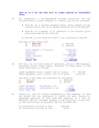 Zero as in 0 for the sale will no longer qualify as Installment
Sales.
47. Mr. Karpentero, a vat-registered building contractor, has the
following data on gross receipts in a month, any tax not included:
 From Mr. A, a private property owner, final payment on the
contract price, net of 5% agreed retention fee of P2,850,000
 From Mr. B, a payment of 5% retention on the contract price
previously made by him P100,000
 From Mr. C, for materials used in the construction 500,000
How much is the output tax?
a. P414,000 c. P72,000
b. P342,000 d. P62,000
Final Payment on Contracts 2,850,000
Retention 100,000
Materials 500,000
TOTAL Receipts 3,450,000
VAT Rate 12%
Output VAT 414,000
48. COC Inc., in its first month of operation, and as a VAT taxpayer,
purchased various fixed assets. Purchases of fixed assets in the
first month were as follows:
Light equipment, with a useful life of 3 years P 300,000
Heavy equipment, with a useful life of 10 years 4,000,000
How much is the input tax available for the month?
a. P516,000 c. P480,000
b. P9,000 d. P8,600
Light Equipment 300,000/36 x 12% 1,000
Heavy Equipment 4,000,000/60 x 12% 8,000
Total Input VAT 9,000
49. Kusina Co., had its kitchen assembled by a VAT taxpayer. It took
six months for the contractor to finish the work. Kusina Co.
purchased materials in July from VAT suppliers at a cost of
P500,000, VAT not included. Payment to the contractor in July 2017
on the Construction in Progress, VAT not included was:
On contractor’s billing in June P100,000
On contractor’s billing in July 70,000
Downloaded by John Paul Magbitang (johnpaulmagbitang04@gmail.com)
lOMoARcPSD|15752181
 
