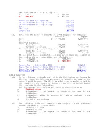 The input tax available in July is:
a. P0 c. P60,000
b. P80,400 d. P20,400
Materials from VAT Supplier 500,000
On contractor’s billing in June 100,000
On contractor’s billing in July 70,000
Total 670,000
VAT Rate 12%
Output Tax 80,400
50. Data from the books of accounts of a VAT taxpayer for February:
Domestic Exports
Sales P 2,000,000 8,000,000
Purchases:
From VAT Suppliers:
Goods for sale 600,000 2,400,000
Supplies & services 90,000 360,000
From Suppliers Paying percentage tax:
Goods for sale 100,000 1,500,000
Supplies & services 20,000 80,000
If the input taxes attributable to zero-rated sales are claimed as
tax credit, the net value-added tax refundable is:
a. P136,000 c. P145,000
b. P203,924.70 d. P174,000
Output Tax (2,000,000 x 12%) 240,000
Input Tax on Domestic Sales (690,000 x 12%) (82,800)
Input Tax on Zero Rated (2,760,000 x 12%) (331,200)
Refundable VAT (174,000)
INCOME TAXATION
51. C. Lee, Chinese national, arrived in the Philippines on January 1,
2012 to visit his Filipina paramour. He planned to stay in the
country until December 31, 2016, by which time he would go back to
his legal wife and family in China. C. Lee derived income during
his stay here in the Philippines.
For the taxable year 2012, C. Lee shall be classified as a:
a. Resident alien
b. Non-resident alien engaged in trade or business in the
Philippines
c. Non-resident alien not engaged in trade or business in the
Philippines
d. Special alien employee
52. The following individual taxpayers are subject to the graduated
income tax rates of 5%-32%, except
a. Filipino citizens
b. Resident aliens
c. Non-resident alien engaged in trade or business in the
Philippines
Downloaded by John Paul Magbitang (johnpaulmagbitang04@gmail.com)
lOMoARcPSD|15752181
 