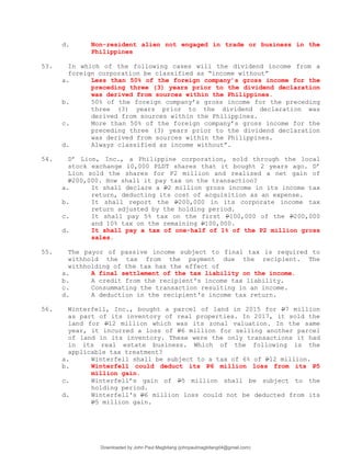 d. Non-resident alien not engaged in trade or business in the
Philippines
53. In which of the following cases will the dividend income from a
foreign corporation be classified as “income without”
a. Less than 50% of the foreign company’s gross income for the
preceding three (3) years prior to the dividend declaration
was derived from sources within the Philippines.
b. 50% of the foreign company’s gross income for the preceding
three (3) years prior to the dividend declaration was
derived from sources within the Philippines.
c. More than 50% of the foreign company’s gross income for the
preceding three (3) years prior to the dividend declaration
was derived from sources within the Philippines.
d. Always classified as income without”.
54. D’ Lion, Inc., a Philippine corporation, sold through the local
stock exchange 10,000 PLDT shares that it bought 2 years ago. D’
Lion sold the shares for P2 million and realized a net gain of
P200,000. How shall it pay tax on the transaction?
a. It shall declare a P2 million gross income in its income tax
return, deducting its cost of acquisition as an expense.
b. It shall report the P200,000 in its corporate income tax
return adjusted by the holding period.
c. It shall pay 5% tax on the first P100,000 of the P200,000
and 10% tax on the remaining P100,000.
d. It shall pay a tax of one-half of 1% of the P2 million gross
sales.
55. The payor of passive income subject to final tax is required to
withhold the tax from the payment due the recipient. The
withholding of the tax has the effect of
a. A final settlement of the tax liability on the income.
b. A credit from the recipient's income tax liability.
c. Consummating the transaction resulting in an income.
d. A deduction in the recipient's income tax return.
56. Winterfell, Inc., bought a parcel of land in 2015 for P7 million
as part of its inventory of real properties. In 2017, it sold the
land for P12 million which was its zonal valuation. In the same
year, it incurred a loss of P6 million for selling another parcel
of land in its inventory. These were the only transactions it had
in its real estate business. Which of the following is the
applicable tax treatment?
a. Winterfell shall be subject to a tax of 6% of P12 million.
b. Winterfell could deduct its P6 million loss from its P5
million gain.
c. Winterfell’s gain of P5 million shall be subject to the
holding period.
d. Winterfell's P6 million loss could not be deducted from its
P5 million gain.
Downloaded by John Paul Magbitang (johnpaulmagbitang04@gmail.com)
lOMoARcPSD|15752181
 