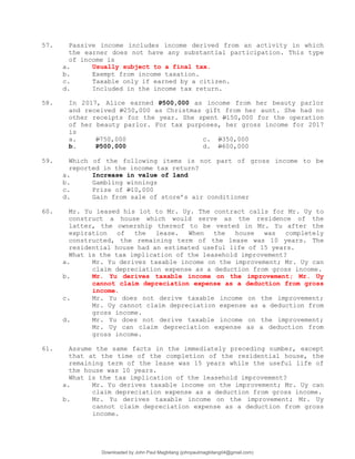 57. Passive income includes income derived from an activity in which
the earner does not have any substantial participation. This type
of income is
a. Usually subject to a final tax.
b. Exempt from income taxation.
c. Taxable only if earned by a citizen.
d. Included in the income tax return.
58. In 2017, Alice earned P500,000 as income from her beauty parlor
and received P250,000 as Christmas gift from her aunt. She had no
other receipts for the year. She spent P150,000 for the operation
of her beauty parlor. For tax purposes, her gross income for 2017
is
a. P750,000 c. P350,000
b. P500,000 d. P600,000
59. Which of the following items is not part of gross income to be
reported in the income tax return?
a. Increase in value of land
b. Gambling winnings
c. Prize of P10,000
d. Gain from sale of store’s air conditioner
60. Mr. Yu leased his lot to Mr. Uy. The contract calls for Mr. Uy to
construct a house which would serve as the residence of the
latter, the ownership thereof to be vested in Mr. Yu after the
expiration of the lease. When the house was completely
constructed, the remaining term of the lease was 10 years. The
residential house had an estimated useful life of 15 years.
What is the tax implication of the leasehold improvement?
a. Mr. Yu derives taxable income on the improvement; Mr. Uy can
claim depreciation expense as a deduction from gross income.
b. Mr. Yu derives taxable income on the improvement; Mr. Uy
cannot claim depreciation expense as a deduction from gross
income.
c. Mr. Yu does not derive taxable income on the improvement;
Mr. Uy cannot claim depreciation expense as a deduction from
gross income.
d. Mr. Yu does not derive taxable income on the improvement;
Mr. Uy can claim depreciation expense as a deduction from
gross income.
61. Assume the same facts in the immediately preceding number, except
that at the time of the completion of the residential house, the
remaining term of the lease was 15 years while the useful life of
the house was 10 years.
What is the tax implication of the leasehold improvement?
a. Mr. Yu derives taxable income on the improvement; Mr. Uy can
claim depreciation expense as a deduction from gross income.
b. Mr. Yu derives taxable income on the improvement; Mr. Uy
cannot claim depreciation expense as a deduction from gross
income.
Downloaded by John Paul Magbitang (johnpaulmagbitang04@gmail.com)
lOMoARcPSD|15752181
 