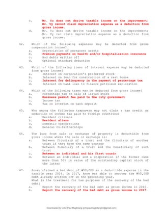 c. Mr. Yu does not derive taxable income on the improvement;
Mr. Uy cannot claim depreciation expense as a deduction from
gross income.
d. Mr. Yu does not derive taxable income on the improvement;
Mr. Uy can claim depreciation expense as a deduction from
gross income.
62. Which of the following expenses may be deducted from gross
compensation income?
a. Depreciation of permanent assets
b. Premium payments on health and/or hospitalization insurance
c. Bad debts written off
d. Optional standard deduction
63. Which of the following items of interest expense may be deducted
from gross income?
a. Interest on corporation’s preferred stock
b. Interest on loan for construction of a rest house
c. Interest for delinquency in the payment of percentage tax
d. Interest on bank loan to finance petroleum exploration
64. Which of the following taxes may be deducted from gross income?
a. Percentage tax on sale of listed stock
b. Business permit fee paid to the city government
c. Income tax
d. Tax on interest on bank deposit
65. Who among the following taxpayers may not claim a tax credit or
deduction on income tax paid to foreign countries?
a. Resident citizens
b. Resident aliens
c. Domestic corporations
d. General Co-Partnerships
66. The loss from sale or exchange of property is deductible from
gross income where the sale or exchange is:
a. Between fiduciary of a trust and the fiduciary of another
trust if they have the same grantor
b. Between fiduciary of a trust and the beneficiary of such
trust
c. Between an individual and his first cousin
d. Between an individual and a corporation if the former owns
more than 50% in value of the outstanding capital stock of
the latter
67. Anne, claimed a bad debt of P50,000 as a deductible expense in the
taxable year 2016. In 2017, Anne was able to recover the P50,000
debt already written off in the preceding year.
What is the treatment for tax purposes of the recovery of the bad
debt?
a. Report the recovery of the bad debt as gross income in 2016.
b. Report the recovery of the bad debt as gross income in 2017.
Downloaded by John Paul Magbitang (johnpaulmagbitang04@gmail.com)
lOMoARcPSD|15752181
 