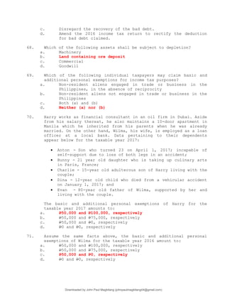 c. Disregard the recovery of the bad debt.
d. Amend the 2016 income tax return to rectify the deduction
for bad debt claimed.
68. Which of the following assets shall be subject to depletion?
a. Machinery
b. Land containing ore deposit
c. Commercial
d. Goodwill
69. Which of the following individual taxpayers may claim basic and
additional personal exemptions for income tax purposes?
a. Non-resident aliens engaged in trade or business in the
Philippines, in the absence of reciprocity
b. Non-resident aliens not engaged in trade or business in the
Philippines
c. Both (a) and (b)
d. Neither (a) nor (b)
70. Harry works as financial consultant in an oil firm in Dubai. Aside
from his salary thereat, he also maintains a 10-door apartment in
Manila which he inherited from his parents when he was already
married. On the other hand, Wilma, his wife, is employed as a loan
officer at a local bank. Data pertaining to their dependents
appear below for the taxable year 2017:
 Anton - Son who turned 23 on April 1, 2017; incapable of
self-support due to loss of both legs in an accident;
 Bunny - 21 year old daughter who is taking up culinary arts
in Paris, France;
 Charlie - 15-year old adulterous son of Harry living with the
couple;
 Dina - 12-year old child who died from a vehicular accident
on January 1, 2017; and
 Evan - 80-year old father of Wilma, supported by her and
living with the couple.
The basic and additional personal exemptions of Harry for the
taxable year 2017 amounts to:
a. P50,000 and P100,000, respectively
b. P50,000 and P75,000, respectively
c. P50,000 and P0, respectively
d. P0 and P0, respectively
71. Assume the same facts above, the basic and additional personal
exemptions of Wilma for the taxable year 2016 amount to:
a. P50,000 and P100,000, respectively
b. P50,000 and P75,000, respectively
c. P50,000 and P0, respectively
d. P0 and P0, respectively
Downloaded by John Paul Magbitang (johnpaulmagbitang04@gmail.com)
lOMoARcPSD|15752181
 