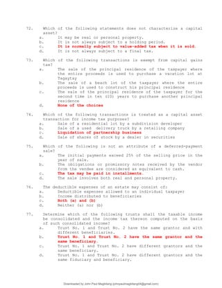 72. Which of the following statements does not characterize a capital
asset?
a. It may be real or personal property.
b. It is not always subject to a holding period.
c. It is normally subject to value-added tax when it is sold.
d. It is not always subject to a final tax.
73. Which of the following transactions is exempt from capital gains
tax?
a. The sale of the principal residence of the taxpayer where
the entire proceeds is used to purchase a vacation lot at
Tagaytay
b. The sale of a beach lot of the taxpayer where the entire
proceeds is used to construct his principal residence
c. The sale of the principal residence of the taxpayer for the
second time in ten (10) years to purchase another principal
residence
d. None of the choices
74. Which of the following transactions is treated as a capital asset
transaction for income tax purposes?
a. Sale of a residential lot by a subdivision developer
b. Sale of a used delivery truck by a retailing company
c. Liquidation of partnership business
d. Sale of shares of stock by a dealer in securities
75. Which of the following is not an attribute of a deferred-payment
sale?
a. The initial payments exceed 25% of the selling price in the
year of sale.
b. The obligations or promissory notes received by the vendor
from the vendee are considered as equivalent to cash.
c. The tax may be paid in installments.
d. The sale involves both real and personal property.
76. The deductible expenses of an estate may consist of:
a. Deductible expenses allowed to an individual taxpayer
b. Income distributed to beneficiaries
c. Both (a) and (b)
d. Neither (a) nor (b)
77. Determine which of the following trusts shall the taxable income
be consolidated and the income tax thereon computed on the basis
of such consolidated income?
a. Trust No. 1 and Trust No. 2 have the same grantor and with
different beneficiaries.
b. Trust No. 1 and Trust No. 2 have the same grantor and the
same beneficiary.
c. Trust No. 1 and Trust No. 2 have different grantors and the
same beneficiary.
d. Trust No. 1 and Trust No. 2 have different grantors and the
same fiduciary and beneficiary.
Downloaded by John Paul Magbitang (johnpaulmagbitang04@gmail.com)
lOMoARcPSD|15752181
 