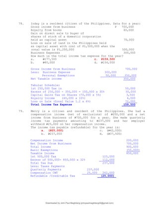 78. Inday is a resident citizen of the Philippines. Data for a year:
Gross income from business P 700,000
Royalty from books 40,000
Gain on direct sale to buyer of
shares of stock of a domestic corporation
held as capital asset 70,000
Loss on sale of land in the Philippines held
as capital asset with cost of P1,500,000 when the
zonal value is P1,200,000 500,000
Business Expenses 300,000
How much is the total income tax expense for the year?
a. P177,500 c. P159,500
b. P80,000 d. P156,000
Gross Income from Business 700,000
Less: Business Expense 300,000
Personal Exemptions 50,000 350,000
Net Taxable income 350,000
Tabular Schedule:
1st 250,000 Tax is 50,000
Excess of 250,000 - 350,000 = 100,000 x 30% 30,000
Capital Gains Tax on Shares (70,000 x 5%) 3,500
Royalty Income (40,000 x 10%) 4,000
Loss on Sale (Zonal Value 1.2 x 6%) 72,000
Total Income Tax Expense 159,500
79. Mercy is a citizen and resident of the Philippines. She had a
compensation income (net of exclusions) of P200,000 and a net
income from business of P700,000 for a year. She made quarterly
income tax payments amounting to P237,000 and her employer
withheld P25,000 on her compensation income.
The income tax payable (refundable) for the year is:
a. (P25,000) c. (P42,000)
b. P237,000 d. (P37,500)
Compensation Income 200,000
Net Income from Business 700,000
Total Income 900,000
Basic Exemptions (50,000)
Taxable Income 850,000
1st 500,000 Tax 125,000
Excess of 500,000- 850,000 x 32% 112,000
Total Tax Due 237,000
Less: Taxes Payments
Quarterly Payments 237,000
Compensation CWT 25,000 262,000
Refundable /Creditable Tax (25,000)
Downloaded by John Paul Magbitang (johnpaulmagbitang04@gmail.com)
lOMoARcPSD|15752181
 