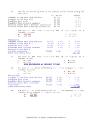 80. EMT has the following data on his passive income earned during the
year 2016:
Philippines Abroad
Interest income from bank deposits 45,000 25,000
Interest income from FCDU 50,000 -0-
Royalties from books 20,000 30,000
Royalties from computer programs 20,000 40,000
Dividend income from a domestic corporation 27,000 13,000
Dividend income from a foreign corporation 33,000 22,000
How much is the final withholding tax if the taxpayer is a
resident citizen?
a. P21,450 c. P17,700
b. P20,400 d. P36,250
Philippines
Interest income from bank deposits 45,000 x 20% = 9,000
Interest income from FCDU 50,000 x 7.5% = 3,750
Royalties from books 20,000 x 10% = 2,000
Royalties from computer programs 20,000 x 20% = 4,000
Dividend income from a
domestic corporation 27,000 x 10% = 2,700
Total Withholding Taxes 21,450
81. How much is the final withholding tax if the taxpayer is a
resident alien?
a. P21,450 c. P17,700
b. P20,400 d. P36,250
SAME COMPUTATION AS RESIDENT CITIZEN
82. How much is the final withholding tax if the taxpayer is a non-
resident citizen?
a. P21,450 c. P17,700
b. P20,400 d. P36,250
Philippines
Interest income from bank deposits 45,000 x 20% = 9,000
Royalties from books 20,000 x 10% = 2,000
Royalties from computer programs 20,000 x 20% = 4,000
Dividend income from a domestic
corporation 27,000 x 10% = 2,700
Total Withholding Taxes 17,700
83. How much is the final withholding tax if the taxpayer is a non-
resident alien engaged in trade or business?
a. P21,450 c. P17,700
b. P20,400 d. P36,250
Downloaded by John Paul Magbitang (johnpaulmagbitang04@gmail.com)
lOMoARcPSD|15752181
 