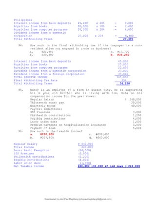 Philippines
Interest income from bank deposits 45,000 x 20% = 9,000
Royalties from books 20,000 x 10% = 2,000
Royalties from computer programs 20,000 x 20% = 4,000
Dividend income from a domestic
corporation 27,000 x 20% = 5,400
Total Withholding Taxes 20,400
84. How much is the final withholding tax if the taxpayer is a non-
resident alien not engaged in trade or business?
a. P21,450 c. P17,700
b. P20,400 d. P36,250
Interest income from bank deposits 45,000
Royalties from books 20,000
Royalties from computer programs 20,000
Dividend income from a domestic corporation 27,000
Dividend income from a foreign corporation 33,000
TOTAL PASSIVE INCOME 145,000
Final Withholding Tax Rate 25%
Total Withholding Taxes 36,250
85. Nonoy is an employee of a firm in Quezon City. He is supporting
his 4 year old brother who is living with him. Data on his
compensation income for the year shows:
Regular Salary P 240,000
Thirteenth month pay 20,000
Quarterly bonus 40,000
Payroll Deductions:
SSS Premiums 3,000
Philhealth contributions 1,200
Pagibig contributions 4,000
Labor union dues 1,000
Premium payments on hospitalization insurance 3,000
Payment of loan 5,000
86. How much is the taxable income?
a. P210,800 c. P208,400
b. P207,800 d. P260,800
Regular Salary P 240,000
Total Income 240,000
Less: Basic Exemption (50,000)
SSS Premiums (3,000)
Philhealth contributions (1,200)
Pagibig contributions (4,000)
Labor union dues (1,000)
Net Taxable Income 180,800 +30,000 if old laws = 218,000
Downloaded by John Paul Magbitang (johnpaulmagbitang04@gmail.com)
lOMoARcPSD|15752181
 