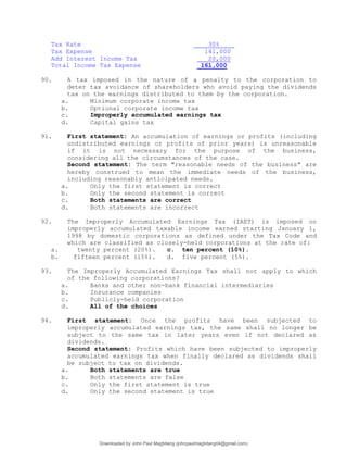 Tax Rate 30%
Tax Expense 141,000
Add Interest Income Tax 20,000
Total Income Tax Expense 161,000
90. A tax imposed in the nature of a penalty to the corporation to
deter tax avoidance of shareholders who avoid paying the dividends
tax on the earnings distributed to them by the corporation.
a. Minimum corporate income tax
b. Optional corporate income tax
c. Improperly accumulated earnings tax
d. Capital gains tax
91. First statement: An accumulation of earnings or profits (including
undistributed earnings or profits of prior years) is unreasonable
if it is not necessary for the purpose of the business,
considering all the circumstances of the case.
Second statement: The term "reasonable needs of the business" are
hereby construed to mean the immediate needs of the business,
including reasonably anticipated needs.
a. Only the first statement is correct
b. Only the second statement is correct
c. Both statements are correct
d. Both statements are incorrect
92. The Improperly Accumulated Earnings Tax (IAET) is imposed on
improperly accumulated taxable income earned starting January 1,
1998 by domestic corporations as defined under the Tax Code and
which are classified as closely-held corporations at the rate of:
a. twenty percent (20%). c. ten percent (10%).
b. fifteen percent (15%). d. five percent (5%).
93. The Improperly Accumulated Earnings Tax shall not apply to which
of the following corporations?
a. Banks and other non-bank financial intermediaries
b. Insurance companies
c. Publicly-held corporation
d. All of the choices
94. First statement: Once the profits have been subjected to
improperly accumulated earnings tax, the same shall no longer be
subject to the same tax in later years even if not declared as
dividends.
Second statement: Profits which have been subjected to improperly
accumulated earnings tax when finally declared as dividends shall
be subject to tax on dividends.
a. Both statements are true
b. Both statements are false
c. Only the first statement is true
d. Only the second statement is true
Downloaded by John Paul Magbitang (johnpaulmagbitang04@gmail.com)
lOMoARcPSD|15752181
 