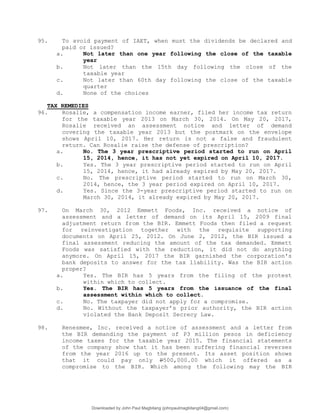 95. To avoid payment of IAET, when must the dividends be declared and
paid or issued?
a. Not later than one year following the close of the taxable
year
b. Not later than the 15th day following the close of the
taxable year
c. Not later than 60th day following the close of the taxable
quarter
d. None of the choices
TAX REMEDIES
96. Rosalie, a compensation income earner, filed her income tax return
for the taxable year 2013 on March 30, 2014. On May 20, 2017,
Rosalie received an assessment notice and letter of demand
covering the taxable year 2013 but the postmark on the envelope
shows April 10, 2017. Her return is not a false and fraudulent
return. Can Rosalie raise the defense of prescription?
a. No. The 3 year prescriptive period started to run on April
15, 2014, hence, it has not yet expired on April 10, 2017.
b. Yes. The 3 year prescriptive period started to run on April
15, 2014, hence, it had already expired by May 20, 2017.
c. No. The prescriptive period started to run on March 30,
2014, hence, the 3 year period expired on April 10, 2017.
d. Yes. Since the 3-year prescriptive period started to run on
March 30, 2014, it already expired by May 20, 2017.
97. On March 30, 2012 Emmett Foods, Inc. received a notice of
assessment and a letter of demand on its April 15, 2009 final
adjustment return from the BIR. Emmett Foods then filed a request
for reinvestigation together with the requisite supporting
documents on April 25, 2012. On June 2, 2012, the BIR issued a
final assessment reducing the amount of the tax demanded. Emmett
Foods was satisfied with the reduction, it did not do anything
anymore. On April 15, 2017 the BIR garnished the corporation's
bank deposits to answer for the tax liability. Was the BIR action
proper?
a. Yes. The BIR has 5 years from the filing of the protest
within which to collect.
b. Yes. The BIR has 5 years from the issuance of the final
assessment within which to collect.
c. No. The taxpayer did not apply for a compromise.
d. No. Without the taxpayer’s prior authority, the BIR action
violated the Bank Deposit Secrecy Law.
98. Renesmee, Inc. received a notice of assessment and a letter from
the BIR demanding the payment of P3 million pesos in deficiency
income taxes for the taxable year 2015. The financial statements
of the company show that it has been suffering financial reverses
from the year 2016 up to the present. Its asset position shows
that it could pay only P500,000.00 which it offered as a
compromise to the BIR. Which among the following may the BIR
Downloaded by John Paul Magbitang (johnpaulmagbitang04@gmail.com)
lOMoARcPSD|15752181
 