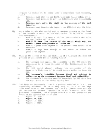 require to enable it to enter into a compromise with Renesmee,
Inc.?
a. Renesmee must show it has faithfully paid taxes before 2016.
b. Renesmee must promise to pay its deficiency when financially
able.
c. Renesmee must waive its right to the secrecy of its bank
deposits.
d. Renesmee must immediately deposit the P500,000 with the BIR.
99. As a rule, within what period must a taxpayer elevate to the Court
of Tax Appeals a denial of his application for refund of income
tax overpayment?
a. Within 30 days from receipt of the Commissioner’s denial of
his application for refund.
b. Within 30 days from receipt of the denial which must not
exceed 2 years from payment of income tax.
c. Within 2 years from payment of the income taxes sought to be
refunded.
d. Within 30 days from receipt of the denial or within two
years from payment.
100. What is the effect on the tax liability of a taxpayer who does not
protest an assessment for deficiency taxes?
a. The taxpayer may appeal his liability to the CTA since the
assessment is a final decision of the Commissioner on the
matter.
b. The BIR could already enforce the collection of the
taxpayer's liability if it could secure authority from the
CTA.
c. The taxpayer's liability becomes fixed and subject to
collection as the assessment becomes final and collectible.
d. The taxpayer's liability remains suspended for 180 days from
the expiration of the period to protest.
101. The taxpayer seasonably filed his protest together with all the
supporting documents. It is already July 31, 2017, or 180 days
from submission of the protest but the BIR Commissioner has not
yet decided his protest. Desirous of an early resolution of his
protested assessment, the taxpayer should file his appeal to the
Court of Tax Appeals not later than
a. August 31, 2017.
b. August 30, 2017.
c. August 15, 2017.
d. August 1, 2017.
Downloaded by John Paul Magbitang (johnpaulmagbitang04@gmail.com)
lOMoARcPSD|15752181
 