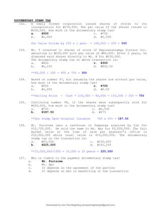 DOCUMENTARY STAMP TAX
102. A newly formed corporation issued shares of stocks to its
incorporators for P150,000. The par value of the shares issued is
P100,000. How much is the documentary stamp tax?
a. P500 c. P750
b. P1,000 d. P1,500
Par Value Divide by 200 x 1 peso = 100,000 / 200 = 500
103. Mr. T invested in shares of stock of Kapisananngmga Sisters Inc.
amounting to P100,000 with par value of P80,000. After 2 years, he
disposed said shares directly to Mr. B for P230,000.
The documentary stamp tax on above transaction is:
a. P400 c. P300
b. P1,150 d. P862.50
**80,000 / 200 = 400 x 75% = 300
104. Based on number 97, but assuming the shares are without par value,
how much is the documentary stamp tax?
a. P500 c. P750
b. P1,000 d. P0.00
**Selling Price - Cost = 230,000 - 80,000 = 150,000 / 200 = 750
105. Continuing number 99, if the shares were subsequently sold for
P200,000, how much is the documentary stamp tax?
a. P750 c. P1,500
b. P187.50 d. P375
**Doc Stamp Upon Original Issuance 750 x 25% = 187.50
106. Mr. Purisima owns a resthouse in Pampanga acquired by him for
P10,750,000. He sold the same to Mr. Apo for P5,000,000. The fair
market value at the time of sale per assessor’s office is
P10,000,000 while zonal value is P15,000,000. The documentary
stamp tax on the transaction is:
a. P75,000 c. P150,000
b. P225,000 d. P161,250
**15,000,000/1000 = 15,000 x 15 pesos = 225,000
107. Who is liable to the payment documentary stamp tax?
a. Mr. Purisima
b. Mr. Apo
c. It depends on the agreement of the parties
d. It depends on who is benefiting on the transaction
Downloaded by John Paul Magbitang (johnpaulmagbitang04@gmail.com)
lOMoARcPSD|15752181
 