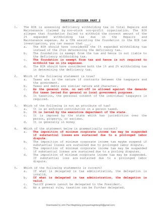 TAXATION QUIZZER PART 2
1. The BIR is assessing deficiency withholding tax on total Repairs and
Maintenance claimed by non-stock non-profit organization. The BIR
alleges that foundation failed to withhold the correct amount of the
2% expanded withholding tax due on the Repairs and
Maintenance expense. As a CPA assisting the foundation in the BIR tax
investigation, you can reason that ___.
a. The BIR should have considered the 1% expanded withholding tax
instead of the 2%in determining the deficiency tax.
b. The foundation is exempt from the tax and hence is not liable to
the deficiency withholding tax.
c. The foundation is exempt from tax and hence is not required to
withhold tax on its expenses.
d. The BIR should have considered both the 1% and 2% withholding tax
in determining the deficiency tax.
2. Which of the following statement is true?
a. Taxes are in the nature if contracts between the taxpayers and
the government.
b. Taxes and debts are similar nature and character.
c. As the general rule, no set-off is allowed against the demands
for taxes levied for general or local government purposes.
d. In taxation, the personal consent of the individual taxpayers is
required.
3. Which of the following is not an attribute of tax?
a. It is an enforced contribution on a person taxed.
b. It is levied by the executive department of the state.
c. It is imposed by the state which has jurisdiction over the
person, property, or excises.
d. It is generally in money
4. Which of the statement below is grammatically correct?
a. The imposition of minimum corporate income tax may be suspended
if substantial losses are sustained due to a prolonged labor
dispute.
b. The imposition of minimum corporate income tax maybe suspend if
substantial losses are sustained due to prolonged labor dispute.
c. The imposition of minimum corporate income tax may be suspended
if substantial losses are sustained due to a prolong disputes.
d. The imposition of minimum corporate income tax may be suspended.
If substantial loss are sustained due to a prolonged labor
dispute.
5. Which of the following statements is correct?
a. If what is delegated is tax administration, the delegation is
invalid.
b. If what is delegated is tax administration, the delegation is
valid.
c. Tariff powers cannot be delegated to the President.
d. As a general rule, taxation can be further delegated.
Downloaded by John Paul Magbitang (johnpaulmagbitang04@gmail.com)
lOMoARcPSD|15752181
 