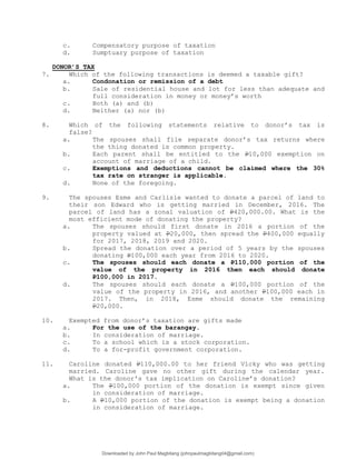 c. Compensatory purpose of taxation
d. Sumptuary purpose of taxation
DONOR’S TAX
7. Which of the following transactions is deemed a taxable gift?
a. Condonation or remission of a debt
b. Sale of residential house and lot for less than adequate and
full consideration in money or money’s worth
c. Both (a) and (b)
d. Neither (a) nor (b)
8. Which of the following statements relative to donor’s tax is
false?
a. The spouses shall file separate donor’s tax returns where
the thing donated is common property.
b. Each parent shall be entitled to the P10,000 exemption on
account of marriage of a child.
c. Exemptions and deductions cannot be claimed where the 30%
tax rate on stranger is applicable.
d. None of the foregoing.
9. The spouses Esme and Carlisle wanted to donate a parcel of land to
their son Edward who is getting married in December, 2016. The
parcel of land has a zonal valuation of P420,000.00. What is the
most efficient mode of donating the property?
a. The spouses should first donate in 2016 a portion of the
property valued at P20,000, then spread the P400,000 equally
for 2017, 2018, 2019 and 2020.
b. Spread the donation over a period of 5 years by the spouses
donating P100,000 each year from 2016 to 2020.
c. The spouses should each donate a P110,000 portion of the
value of the property in 2016 then each should donate
P100,000 in 2017.
d. The spouses should each donate a P100,000 portion of the
value of the property in 2016, and another P100,000 each in
2017. Then, in 2018, Esme should donate the remaining
P20,000.
10. Exempted from donor’s taxation are gifts made
a. For the use of the barangay.
b. In consideration of marriage.
c. To a school which is a stock corporation.
d. To a for-profit government corporation.
11. Caroline donated P110,000.00 to her friend Vicky who was getting
married. Caroline gave no other gift during the calendar year.
What is the donor's tax implication on Caroline’s donation?
a. The P100,000 portion of the donation is exempt since given
in consideration of marriage.
b. A P10,000 portion of the donation is exempt being a donation
in consideration of marriage.
Downloaded by John Paul Magbitang (johnpaulmagbitang04@gmail.com)
lOMoARcPSD|15752181
 