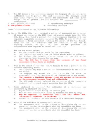 6. The BIR issued a tax assessment against the taxpayer who was not given
sufficient time to protest the said assessment. The taxpayer noted
that their competitors were issued tax assessments but were given
enough time to protest. The BIR violated the _____________ of the
constitution.
a. Equal protection clause c. Equitability principle
b. Due process clause d. Uniformity principle
Items 7-10 are based on the following information:
On March 30, 2012, XXX, Inc., received a notice of assessment and a letter
of demand on its April 15, 2009 final adjustment return from the BIR.
XXX, Inc., then filed a request for reinvestigation together with the
requisite supporting documents on April 25, 2012. On June 2, 2012, the
BIR issued a final assessment reducing the amount of the tax demand.
Since XXX, Inc., was satisfied with the reduction, it did not do
anything anymore. On April 15, 2017 the BIR garnished the
corporation’s bank deposits to answer the liability.
7. Was the BIR action proper?
a. No, the taxpayer did not apply for the compromise.
b. Yes, the BIR has 5years from the filing within which to collect.
c. No, without the taxpayer’s prior authority, the BIR action
violated the Bank Deposit Secrecy Law.
d. Yes, the BIR has 5 years from the issuance if the final
assessment within which to collect.
8. What is the effect of the XXX, Inc.’s failure to file a protest on its
assessed deficiency taxes?
a. The taxpayer may file a motion for reconsideration to the CIR on
the matter.
b. The taxpayer may appeal his liability to the CTA since the
assessment is a final decision of the Commissioner on the matter.
c. The taxpayer’s liability becomes fixed and subject to collection
as the assessment becomes final and collectible.
d. The BIR could already enforced the collection of the taxpayer’s
liability if it could secure authority from the CTA.
9. Which statement is correct? The collection of a deficient tax
assessment by distraint and levy:
a. May be done only once during the taxable year.
b. Must be done successively, first by distrait and then by levy;
c. May be repeated, if necessary, until the full amount due,
including all expenses, is collected;
d. Automatically covers the bank deposits of a delinquent taxpayer.
10. Which of the following is grammatically correct?
a. Tax assessment refer to the process of determining the correct
amount of tax due in accordance with the prevailing tax laws.
b. Tax assessment refer to the process of determining the correct
amount of tax due in accordance with the prevailed tax laws.
Downloaded by John Paul Magbitang (johnpaulmagbitang04@gmail.com)
lOMoARcPSD|15752181
 