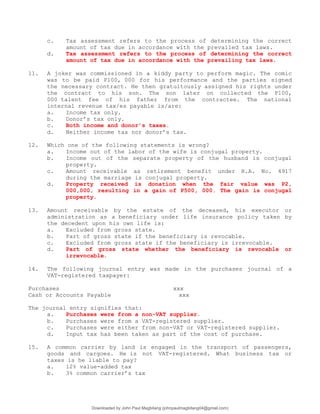 c. Tax assessment refers to the process of determining the correct
amount of tax due in accordance with the prevailed tax laws.
d. Tax assessment refers to the process of determining the correct
amount of tax due in accordance with the prevailing tax laws.
11. A joker was commissioned in a kiddy party to perform magic. The comic
was to be paid P100, 000 for his performance and the parties signed
the necessary contract. He then gratuitously assigned his rights under
the contract to his son. The son later on collected the P100,
000 talent fee of his father from the contractee. The national
internal revenue tax/es payable is/are:
a. Income tax only.
b. Donor’s tax only.
c. Both income and donor’s taxes.
d. Neither income tax nor donor’s tax.
12. Which one of the following statements is wrong?
a. Income out of the labor of the wife is conjugal property.
b. Income out of the separate property of the husband is conjugal
property.
c. Amount receivable as retirement benefit under R.A. No. 4917
during the marriage is conjugal property.
d. Property received is donation when the fair value was P2,
000,000, resulting in a gain of P500, 000. The gain is conjugal
property.
13. Amount receivable by the estate of the deceased, his executor or
administration as a beneficiary under life insurance policy taken by
the decedent upon his own life is:
a. Excluded from gross state.
b. Part of gross state if the beneficiary is revocable.
c. Excluded from gross state if the beneficiary is irrevocable.
d. Part of gross state whether the beneficiary is revocable or
irrevocable.
14. The following journal entry was made in the purchases journal of a
VAT-registered taxpayer:
Purchases xxx
Cash or Accounts Payable xxx
The journal entry signifies that:
a. Purchases were from a non-VAT supplier.
b. Purchases were from a VAT-registered supplier.
c. Purchases were either from non-VAT or VAT-registered supplier.
d. Input tax has been taken as part of the cost of purchase.
15. A common carrier by land is engaged in the transport of passengers,
goods and cargoes. He is not VAT-registered. What business tax or
taxes is he liable to pay?
a. 12% value-added tax
b. 3% common carrier’s tax
Downloaded by John Paul Magbitang (johnpaulmagbitang04@gmail.com)
lOMoARcPSD|15752181
 
