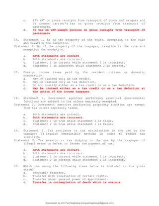 c. 12% VAT on gross receipts from transport of goods and cargoes and
3% common carrier’s tax on gross receipts from transport of
passengers.
d. 3% tax on VAT-exempt persons on gross receipts from transport of
passengers.
16. Statement 1. As to the property of the state, exemption is the rule
and taxation the exception.
Statement 2. As of the property of the taxpayer, taxation is the rule and
exemption the exception.
a. Both statements are correct
b. Both statements are incorrect.
c. Statement 1 is correct while statement 2 is incorrect.
d. Statement 1 is incorrect while statement 2 is correct.
17. Foreign income taxes paid by the resident citizen or domestic
corporation.
a. May be claimed only as tax credit.
b. May be claimed only as tax deduction.
c. Do not qualify either as a tax credit or as a tax deduction.
d. May be claimed either as a tax credit or as a tax deduction at
the option of the income taxpayer.
18. Statement 1. Government agencies performing essential governmental
functions are subject to tax unless expressly exempted.
Statement 2. Government agencies performing propriety function are exempt
from tax unless expressly taxed.
a. Both statements are correct.
b. Both statements are incorrect.
c. Statement 1 is true while statement 2 is false.
d. Statement 2 is true while statement 1 is false.
19. Statement 1. Tax avoidance or tax minimization is the use by the
taxpayer of legally permissible methods in order to reduce tax
liability.
Statement 2. Tax evasion or tax dodging is the use by the taxpayer of
illegal means to defeat or lessen the payment of tax.
a. Both statements are correct.
b. Both statements are incorrect.
c. Statement 1 is correct while statement 2 is incorrect.
d. Statement 2 is correct while statement 1 is incorrect.
20. Which one among the following items below is included in the gross
state?
a. Revocable transfer.
b. Transfer with reservation of certain rights.
c. Transfer under general power of appointment.
d. Transfer in contemplation of death which is onerous.
Downloaded by John Paul Magbitang (johnpaulmagbitang04@gmail.com)
lOMoARcPSD|15752181
 