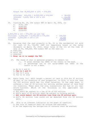 Output Tax (4,800,000 x 12%) = 576,000
Principal 600,000 / 4,000,000 x 576,000 = 86,400
Interest 3,600, 000 x 10% x 12% = 43,200
Total 129,600
25. Counting No. 24, the output VAT on April 30, 2020, is:
a. P132, 000
b. P144,000
c. P156,000
d. P228,000
4,800,000 x 12% = 576,000 out put tax
Principal 1,000,000 / 4,000,000 x 576,000 = 144,000
Interest 1,000,000 x 10% x 12% = 12,000
Total 156,000
26. Assuming that the real property in No. 24 is the residential lot sold
for cash of P1, 750,000 (VAT not separately blend in the sales
document) on April 30, 2016. Zonal value of the lot at the time of
sale is P1, 900,000. The output VAT on the sale is:
a. P187,500
b. P210, 000
c. P228,000
d. None, as it is exempt the VAT.
27. The lease of real or personal property is subject to:
i. 7% gross receipt tax (GRT) if the lessor is the bank.
ii. 3% percentage tax or 12% value-added tax (VAT) if the
lessor is not a bank.
a. No to I and II
b. Yes to I and II
c. Yes to I only
d. Yes to II only
28. Ayala Land, Inc. (ALI) bought a parcel of land in 2014 for P7 million
as part of its inventory of real properties. In 2016, it sold the land
for P12 million which was its zonal valuation. In the same year, it
suffered a loss of P6 million for selling another parcel of land from
its inventory. These were the only transactions ALI had in its real
estate business. Which of the following is the applicable tax
treatment?
a. ALI shall be subject to a tax of 6% of P12 million.
b. ALI’s gain of P5 million shall be subject to holding period.
c. ALI could deduct its P6 million loss from its P5 million gain.
d. ALI’s P6 million loss could not be deducted from its P5 million
gain.
29. This is an inherent limitation on the power of taxation:
a. The rule of taxation shall be uniform and equitable.
b. No law impairing the obligations of contacts shall be enacted.
Downloaded by John Paul Magbitang (johnpaulmagbitang04@gmail.com)
lOMoARcPSD|15752181
 