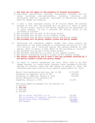 c. Tax laws can not apply to the property of foreign governments.
d. Charitable institutions, churches, parsonages, convents and all
lands, buildings and improvements, actually, directly, and
exclusively used for religious, charitable or educational purposes
shall be exempt for taxation.
30. X took a life insurance policy of P5 million where the monthly
premium is P10, 000. The proceeds will be paid to X after 25 years
to the X’s estate should X die before completing the equivalent of
25 years payment. If the X outlived the policy, which of the
following is correct?
a. The proceeds will be part of X’s gross estate.
b. The proceeds will be part of X’s taxable income.
c. The proceeds will be party taxable estate and partly exempt.
d. The proceeds will be party taxable income and partly exempt.
31. Containing the preceding number, except that after paying the
equivalent of ten years premium, X transferred the policy to Y for
P1.5 million and Y continued paying the monthly premium as they
mature. After 10 years, X died. Which of the following is correct?
a. The proceeds will be part of X’s gross estate.
b. The proceeds received by Y is part of his taxable income.
c. The amount received by X from Y is part of X’s taxable income.
d. The amount received by the X from Y and the proceeds received by Y
are partly taxable income and partly exempt.
32. An owner of several warehouses for rent, which used to be VAT-
exempt because its annual gross receipts never exceeded P1,919,500
decided to register under the VAT system on January 2, 2016. The
following data were from the first quarter ending March 31, 2016:
Rental from warehousing services, net of VAT P 672,000
Purchases of supplies, gross of VAT 224,000
Inventory of supplies, January 1, 2016 201,600
Actual VAT paid on the inventory of
supplies, January 1, 2016 21,600
The value added tax payable for the quarter is:
a. P23,520
b. P35,040
c. P41,088
d. P52,608
VAT on rental (672,000 x 12 %) 80,640
VAT on purchase of supplies (224,000 x 12/112) (24,000)
Transitional Input Tax(higher) (21,600)
VAT Payable 35,040
Downloaded by John Paul Magbitang (johnpaulmagbitang04@gmail.com)
lOMoARcPSD|15752181
 
