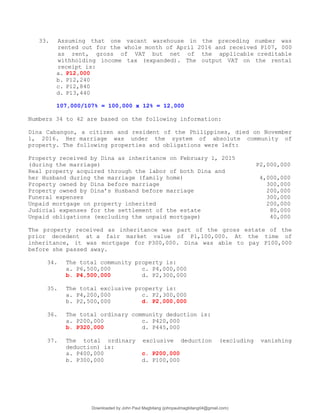 33. Assuming that one vacant warehouse in the preceding number was
rented out for the whole month of April 2016 and received P107, 000
as rent, gross of VAT but net of the applicable creditable
withholding income tax (expanded). The output VAT on the rental
receipt is:
a. P12,000
b. P12,240
c. P12,840
d. P13,440
107,000/107% = 100,000 x 12% = 12,000
Numbers 34 to 42 are based on the following information:
Dina Cabangon, a citizen and resident of the Philippines, died on November
1, 2016. Her marriage was under the system of absolute community of
property. The following properties and obligations were left:
Property received by Dina as inheritance on February 1, 2015
(during the marriage) P2,000,000
Real property acquired through the labor of both Dina and
her Husband during the marriage (family home) 4,000,000
Property owned by Dina before marriage 300,000
Property owned by Dina’s Husband before marriage 200,000
Funeral expenses 300,000
Unpaid mortgage on property inherited 200,000
Judicial expenses for the settlement of the estate 80,000
Unpaid obligations (excluding the unpaid mortgage) 40,000
The property received as inheritance was part of the gross estate of the
prior decedent at a fair market value of P1,100,000. At the time of
inheritance, it was mortgage for P300,000. Dina was able to pay P100,000
before she passed away.
34. The total community property is:
a. P6,500,000 c. P4,000,000
b. P4,500,000 d. P2,300,000
35. The total exclusive property is:
a. P4,200,000 c. P2,300,000
b. P2,500,000 d. P2,000,000
36. The total ordinary community deduction is:
a. P200,000 c. P420,000
b. P320,000 d. P445,000
37. The total ordinary exclusive deduction (excluding vanishing
deduction) is:
a. P400,000 c. P200,000
b. P300,000 d. P100,000
Downloaded by John Paul Magbitang (johnpaulmagbitang04@gmail.com)
lOMoARcPSD|15752181
 