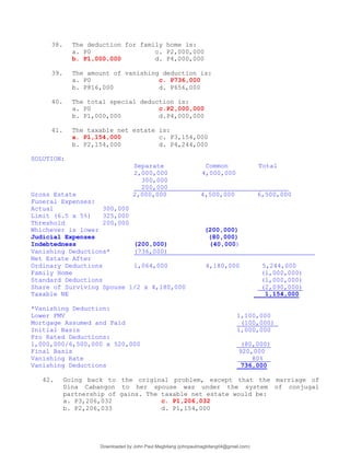 38. The deduction for family home is:
a. P0 c. P2,000,000
b. P1,000,000 d. P4,000,000
39. The amount of vanishing deduction is:
a. P0 c. P736,000
b. P816,000 d. P656,000
40. The total special deduction is:
a. P0 c.P2,000,000
b. P1,000,000 d.P4,000,000
41. The taxable net estate is:
a. P1,154,000 c. P3,154,000
b. P2,154,000 d. P4,244,000
SOLUTION:
Separate Common Total
2,000,000 4,000,000
300,000
200,000
Gross Estate 2,000,000 4,500,000 6,500,000
Funeral Expenses:
Actual 300,000
Limit (6.5 x 5%) 325,000
Threshold 200,000
Whichever is lower (200,000)
Judicial Expenses (80,000)
Indebtedness (200,000) (40,000)
Vanishing Deductions* (736,000)
Net Estate After
Ordinary Deductions 1,064,000 4,180,000 5,244,000
Family Home (1,000,000)
Standard Deductions (1,000,000)
Share of Surviving Spouse 1/2 x 4,180,000 (2,090,000)
Taxable NE 1,154,000
*Vanishing Deduction:
Lower FMV 1,100,000
Mortgage Assumed and Paid (100,000)
Initial Basis 1,000,000
Pro Rated Deductions:
1,000,000/6,500,000 x 520,000 (80,000)
Final Basis 920,000
Vanishing Rate _ 80%__
Vanishing Deductions 736,000
42. Going back to the original problem, except that the marriage of
Dina Cabangon to her spouse was under the system of conjugal
partnership of gains. The taxable net estate would be:
a. P3,206,032 c. P1,206,032
b. P2,206,033 d. P1,154,000
Downloaded by John Paul Magbitang (johnpaulmagbitang04@gmail.com)
lOMoARcPSD|15752181
 