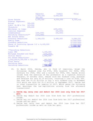 Separate Common Total
2,000,000 4,000,000
300,000
Gross Estate 2,300,000 4,000,000 6,300,000
Funeral Expenses:
Actual 300,000
Limit (6.5M x 5%) 325,000
Threshold 200,000
Whichever is lower (200,000)
Judicial Expenses (80,000)
Indebtedness (200,000) (40,000)
Vanishing Deductions** (733,968)
Net Estate After
Ordinary Deductions 1,366,032 3,680,000 5,046,032
Family Home (1,000,000)
Standard Deductions (1,000,000)
Share of Surviving Spouse 1/2 x 4,180,000 (1,840,000)
Taxable NE 1,206,302
**Vanishing Deduction:
Lower FMV 1,100,000
Mortgage Assumed and Paid (100,000)
Initial Basis 1,000,000
Pro Rated Deductions:
1,000,000/6,300,000 x 520,000 (82,540)
Final Basis 917,460
Vanishing Rate 80%
Vanishing Deductions 733,968
43. In March 2016, Imelda, who is fond of jewelries, bough the
following: diamond ring for P750, 000; bracelet for P250, 000;
necklace for P500, 000; and a brooch for P500, 000. Imelda drives
income from the exercise of her profession as a topnotch Interior
Designer. In October 2016. Imelda sold her diamond ring, bracelet
and necklace for only P1.25 million, incurring a loss of P250, 000.
She used the P1.25 million to buy a solo diamond ring in November
2016 which she sold for P1.5 million in September 2017. Imelda had
no other transaction on jewelry in 2017. Which among the following
best describes the tax implications arising from the aforesaid
transactions?
a. Imelda may carry over and deduct her 2016 loss only from her 2017
gain.
b. Imelda may deduct her 2016 loss from both her 2017 professional
income.
c. Imelda may not deduct her 2016 loss from both her 2017 professional
income and her gain.
d. Imelda may carry over and deduct her 2016 loss from her 2017
professional income as well as from her gain.
Downloaded by John Paul Magbitang (johnpaulmagbitang04@gmail.com)
lOMoARcPSD|15752181
 
