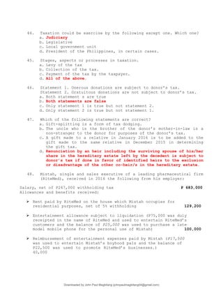44. Taxation could be exercise by the following except one. Which one?
a. Judiciary
b. Legislative
c. Local government unit
d. President of the Philippines, in certain cases.
45. Stages, aspects or processes in taxation.
a. Levy of the tax
b. Collection of the tax.
c. Payment of the tax by the taxpayer.
d. All of the above.
46. Statement 1. Onerous donations are subject to donor’s tax.
Statement 2. Gratuitous donations are not subject to donor’s tax.
a. Both statement s are true
b. Both statements are false
c. Only statement 1 is true but not statement 2.
d. Only statement 2 is true but not statement 1.
47. Which of the following statements are correct?
a. Gift-splitting is a form of tax dodging.
b. The uncle who is the brother of the donor’s mother-in-law is a
non-stranger to the donor for purposes of the donor’s tax.
c. A gift made to a relative in January 2016 is to be added to the
gift made to the same relative in December 2015 in determining
the gift tax.
d. Renunciation by an heir including the surviving spouse of his/her
share in the hereditary estate left by the decedent is subject to
donor’s tax if done in favor of identified heirs to the exclusion
or disadvantage of the other co-heir/s in the hereditary estate.
48. Mistah, single and sales executive of a leading pharmaceutical firm
(RiteMed), received in 2016 the following from his employer:
Salary, net of P267,000 withholding tax P 683,000
Allowances and benefits received:
 Rent paid by RiteMed on the house which Mistah occupies for
residential purposes, net of 5% withholding 129,200
 Entertainment allowance subject to liquidation (P75,000 was duly
receipted in the name of RiteMed and used to entertain RiteMed’s
customers and the balance of P25,000 was used to purchase a late
model mobile phone for the personal use of Mistah) 100,000
 Reimbursement of entertainment expenses paid by Mistah (P17,500
was used to entertain Mistah’s boyhood pals and the balance of
P22,500 was used to promote RiteMed’s businesses.)
40,000
Downloaded by John Paul Magbitang (johnpaulmagbitang04@gmail.com)
lOMoARcPSD|15752181
 