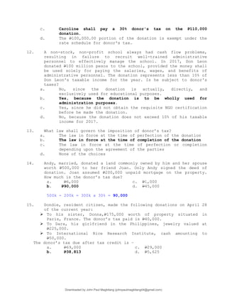 c. Caroline shall pay a 30% donor's tax on the P110,000
donation.
d. The P100,000.00 portion of the donation is exempt under the
rate schedule for donor's tax.
12. A non-stock, non-profit school always had cash flow problems,
resulting in failure to recruit well-trained administrative
personnel to effectively manage the school. In 2017, Don Leon
donated P100 million pesos to the school, provided the money shall
be used solely for paying the salaries, wages, and benefits of
administrative personnel. The donation represents less than 10% of
Don Leon's taxable income for the year. Is he subject to donor's
taxes?
a. No, since the donation is actually, directly, and
exclusively used for educational purposes.
b. Yes, because the donation is to be wholly used for
administration purposes.
c. Yes, since he did not obtain the requisite NGO certification
before he made the donation.
d. No, because the donation does not exceed 10% of his taxable
income for 2017.
13. What law shall govern the imposition of donor’s tax?
a. The law in force at the time of perfection of the donation
b. The law in force at the time of completion of the donation
c. The law in force at the time of perfection or completion
depending upon the agreement of the parties
d. None of the choices
14. Andy, married, donated a land commonly owned by him and her spouse
worth P500,000 to her friend Joan. Only Andy signed the deed of
donation. Joan assumed P200,000 unpaid mortgage on the property.
How much is the donor’s tax due?
a. P6,000 c. P1,000
b. P90,000 d. P45,000
500k - 200k = 300k x 30% = 90,000
15. Dondie, resident citizen, made the following donations on April 28
of the current year:
 To his sister, Donna,P175,000 worth of property situated in
Paris, France. The donor’s tax paid is P40,000.
 To Dara, his girlfriend in the Philippines, jewelry valued at
P225,000.
 To International Rice Research Institute, cash amounting to
P50,000.
The donor’s tax due after tax credit is –
a. P69,000 c. P29,000
b. P38,813 d. P5,625
Downloaded by John Paul Magbitang (johnpaulmagbitang04@gmail.com)
lOMoARcPSD|15752181
 