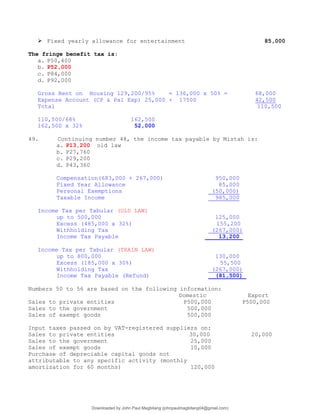  Fixed yearly allowance for entertainment 85,000
The fringe benefit tax is:
a. P50,400
b. P52,000
c. P84,000
d. P92,000
Gross Rent on Housing 129,200/95% = 136,000 x 50% = 68,000
Expense Account (CP & Pal Exp) 25,000 + 17500 42,500
Total 110,500
110,500/68% 162,500
162,500 x 32% 52,000
49. Continuing number 48, the income tax payable by Mistah is:
a. P13,200 old law
b. P27,760
c. P29,200
d. P43,360
Compensation(683,000 + 267,000) 950,000
Fixed Year Allowance 85,000
Personal Exemptions (50,000)
Taxable Income 985,000
Income Tax per Tabular (OLD LAW)
up to 500,000 125,000
Excess (485,000 x 32%) 155,200
Withholding Tax (267,000)
Income Tax Payable 13,200
Income Tax per Tabular (TRAIN LAW)
up to 800,000 130,000
Excess (185,000 x 30%) 55,500
Withholding Tax (267,000)
Income Tax Payable (Refund) (81,500)
Numbers 50 to 56 are based on the following information:
Domestic Export
Sales to private entities P500,000 P500,000
Sales to the government 500,000
Sales of exempt goods 500,000
Input taxes passed on by VAT-registered suppliers on:
Sales to private entities 30,000 20,000
Sales to the government 25,000
Sales of exempt goods 10,000
Purchase of depreciable capital goods not
attributable to any specific activity (monthly
amortization for 60 months) 120,000
Downloaded by John Paul Magbitang (johnpaulmagbitang04@gmail.com)
lOMoARcPSD|15752181
 