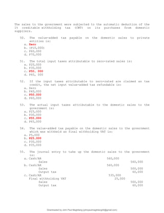 The sales to the government were subjected to the automatic deduction of the
1% creditable withholding tax (CWT) on its purchases from domestic
suppliers.
50. The value-added tax payable on the domestic sales to private
entities is:
a. Zero
b. (P10,000)
c. P60,000
d. P70,000
51. The total input taxes attributable to zero-rated sales is:
a. P20,000
b. P30,000
c. P50, 000
d. P60, 000
52. If the input taxes attributable to zero-rated are claimed as tax
credit, the net input value-added tax refundable is:
a. Zero
b. P40,000
c. P50,000
d. P60,000
53. The actual input taxes attributable to the domestic sales to the
government is:
a. P25,000
b. P30,000
c. P55,000
d. P65,000
54. The value-added tax payable on the domestic sales to the government
which was withheld as final withholding VAT is:
a. P5,000
b. P25,000
c. P30,000
d. P35,000
55. The journal entry to take up the domestic sales to the government
is:
a. Cash/AR 560,000
Sales 560,000
b. Cash/AR 560,000
Sales 500,000
Output tax 60,000
c. Cash/AR 535,000
Final withholding VAT 25,000
Sales 500,000
Output tax 60,000
Downloaded by John Paul Magbitang (johnpaulmagbitang04@gmail.com)
lOMoARcPSD|15752181
 