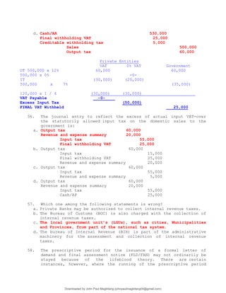 d. Cash/AR 530,000
Final withholding VAT 25,000
Creditable withholding tax 5,000
Sales 500,000
Output tax 60,000
Private Entities
VAT 0% VAT Government
OT 500,000 x 12% 60,000 60,000
500,000 x 0% -0-
IT (30,000) (20,000)
500,000 x 7% (35,000)
120,000 x 1 / 4 (30,000) (30,000)
VAT Payable -0-
Excess Input Tax (50,000)
FINAL VAT Withheld 25,000
56. The journal entry to reflect the excess of actual input VAT-over
the statutorily allowed input tax on the domestic sales to the
government is:
a. Output tax 60,000
Revenue and expense summary 20,000
Input tax 55,000
Final withholding VAT 25,000
b. Output tax 60,000
Input tax 15,000
Final withholding VAT 25,000
Revenue and expense summary 20,000
c. Output tax 60,000
Input tax 55,000
Revenue and expense summary 5,000
d. Output tax 60,000
Revenue and expense summary 20,000
Input tax 55,000
Cash/AP 25,000
57. Which one among the following statements is wrong?
a. Private Banks may be authorized to collect internal revenue taxes.
b. The Bureau of Customs (BOC) is also charged with the collection of
internal revenue taxes.
c. The local government unit’s (LGUs), such as cities, Municipalities
and Provinces, from part of the national tax system.
d. The bureau of Internal Revenue (BIR) is part of the administrative
machinery for the assessment and collection of internal revenue
taxes.
58. The prescriptive period for the issuance of a formal letter of
demand and final assessment notice (FLD/FAN) may not ordinarily be
stayed because of the lifeblood theory. There are certain
instances, however, where the running of the prescriptive period
Downloaded by John Paul Magbitang (johnpaulmagbitang04@gmail.com)
lOMoARcPSD|15752181
 