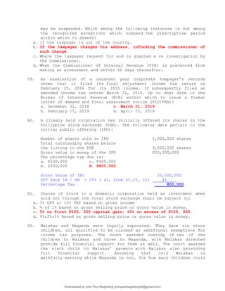 may be suspended. Which among the following instances is not among
the recognized exceptions which suspend the prescriptive period
within which to assess?
a. If the taxpayer is out of the country.
b. If the taxpayer changes his address, informing the commissioner of
such change.
c. Where the taxpayer request for and is granted a re investigation by
the Commissioner.
d. When the Commissioner of Internal Revenue (CIR) is prevented from
making an assessment and within 60 days thereafter.
59. An examination of a calendar year corporate taxpayer’s records
shows that it filed its final adjustment income tax return on
February 15, 2016 for its 2015 income. It subsequently filed an
amended income tax return March 21, 2016. Up to what date is the
Bureau of Internal Revenue (BIR) within which to issue a formal
letter of demand and final assessment notice (FLD/FAN)?
a. December 31, 2018 c. March 21, 2019
b. February 15, 2019 d. April 15, 2019
60. A closely held corporation has initially offered its shares in the
Philippine stock exchange (PSE). The following data pertain to the
initial public offering (IPO):
Number of shares sold in IPO 1,000,000 shares
Total outstanding shares before
the listing in the PSE 3,000,000 shares
Gross value in money of the IPO P20,000,000
The percentage tax due is:
a. P100,000 c. P400,000
b. P200,000 d. P800,000
Gross Value of IPO 20,000,000
OPT Rate 1M / 4M = 25% ( 4%, from 4%,2%, 1%) 4%
Percentage Tax 800,000
61. Shares of stock in a domestic corporation held as investment when
sold not through the local stock exchange shall be subject to:
a. 3% OPT or 12% VAT based on gross income
b. ½ of 1% based on gross selling price or gross value in money.
c. 5% on first P100, 000 capital gain; 10% on excess of P100, 000.
d. 4%;2%;1% based on gross selling price or gross value in money.
62. Malakas and Maganda were legally separated. They have six minor
children, all qualified to be claimed as additional exemptions for
income tax purposes. The court awarded custody of two of the
children to Malakas and three to Maganda, with Malakas directed
provide full financial support for them as well. The court awarded
the sixth child to Malakas’ parents with Malakas also providing
full financial support. Assuming that only Malakas is
gainfully earning while Maganda is not, for how many children could
Downloaded by John Paul Magbitang (johnpaulmagbitang04@gmail.com)
lOMoARcPSD|15752181
 