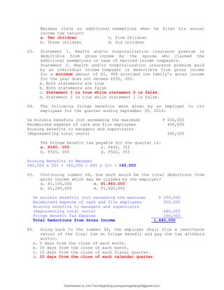Malakas claim as additional exemptions when he files his annual
income tax return?
a. Two children c. Five Children
b. Three children d. Six children
63. Statement 1. Health and/or hospitalization insurance premium is
deductible from gross income by the spouse who claimed the
additional exemptions in case of married income taxpayers.
Statement 2. Health and/or hospitalization insurance premium paid
by an individual income taxpayer is deductible from gross income
for a minimum amount of P2, 400 provided the family’s gross income
for the year does not exceed P250, 000.
a. Both statements are true
b. Both statements are false
c. Statement 1 is true while statement 2 is false.
d. Statement 2 is true while statement 1 is false.
64. The following fringe benefits were given by an employer to its
employees for the quarter ending September 30, 2016:
De minimis benefits (not exceeding the maximum) P 200,000
Reimbursed expense of rank and file employees 400,000
Housing benefits to managers and supervisors
(Representing total rents) 680,000
The fringe benefit tax payable for the quarter is:
a. P160, 000 c. P442, 353
b. P320, 000 d. P502, 353
Housing Benefits to Manager
680,000 x 50% = 340,000 / 68% x 32% = 160,000
65. Continuing number 64, how much would be the total deductions from
gross income which may be claimed by the employer?
a. P1,100,000 c. P1,440,000
b. P1,280,000 d. P1,600,000
De minimis benefits (not exceeding the maximum) P 200,000
Reimbursed expense of rank and file employees 400,000
Housing benefits to managers and supervisors
(Representing total rents) 680,000
Fringe Benefit Tax Expense 160,000
Total Deductions from Gross Income 1,440,000
66. Going back to the number 64, the employer shall file a remittance
return of the final tax on fringe benefit and pay the tax withheld
within:
a. 5 days from the close of each month.
b. 10 days from the close of each month.
c. 10 days from the close of each fiscal quarter.
d. 10 days from the close of each calendar quarter.
Downloaded by John Paul Magbitang (johnpaulmagbitang04@gmail.com)
lOMoARcPSD|15752181
 