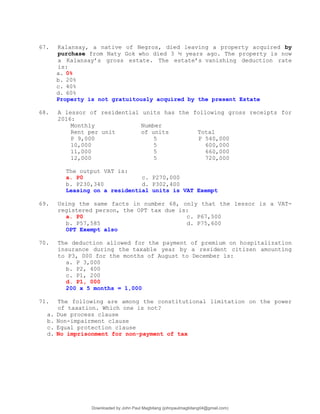 67. Kalansay, a native of Negros, died leaving a property acquired by
purchase from Naty Gok who died 3 ½ years ago. The property is now
a Kalansay’s gross estate. The estate’s vanishing deduction rate
is:
a. 0%
b. 20%
c. 40%
d. 60%
Property is not gratuitously acquired by the present Estate
68. A lessor of residential units has the following gross receipts for
2016:
Monthly Number
Rent per unit of units Total
P 9,000 5 P 540,000
10,000 5 600,000
11,000 5 660,000
12,000 5 720,000
The output VAT is:
a. P0 c. P270,000
b. P230,340 d. P302,400
Leasing on a residential units is VAT Exempt
69. Using the same facts in number 68, only that the lessor is a VAT-
registered person, the OPT tax due is:
a. P0 c. P67,500
b. P57,585 d. P75,600
OPT Exempt also
70. The deduction allowed for the payment of premium on hospitalization
insurance during the taxable year by a resident citizen amounting
to P3, 000 for the months of August to December is:
a. P 3,000
b. P2, 400
c. P1, 200
d. P1, 000
200 x 5 months = 1,000
71. The following are among the constitutional limitation on the power
of taxation. Which one is not?
a. Due process clause
b. Non-impairment clause
c. Equal protection clause
d. No imprisonment for non-payment of tax
Downloaded by John Paul Magbitang (johnpaulmagbitang04@gmail.com)
lOMoARcPSD|15752181
 
