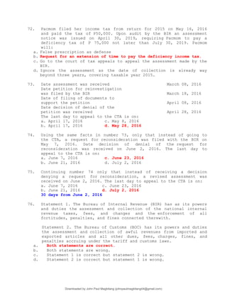 72. Pacmom filed her income tax from return for 2015 on May 16, 2016
and paid the tax of P50,000. Upon audit by the BIR an assessment
notice was issued on April 30, 2019, requiring Pacmom to pay a
deficiency tax of P 75,000 not later than July 30, 2019. Pacmom
will:
a. False prescription as defense
b. Request for an extension of time to pay the deficiency income tax.
c. Go to the court of tax appeals to appeal the assessment made by the
BIR.
d. Ignore the assessment as the date of collection is already way
beyond three years, covering taxable year 2015.
73. Date assessment was received March 08, 2016
Date petition for reinvestigation
was filed by the BIR March 18, 2016
Date of filing of documents to
support the petition April 08, 2016
Date decision of denial of the
petition was received April 28, 2016
The last day to appeal to the CTA is on:
a. April 17, 2016 c. May 8, 2016
b. April 17, 2016 d. May 28, 2016
74. Using the same facts in number 73, only that instead of going to
the CTA, a request for reconsideration was filed with the BIR on
May 7, 2016. Date decision of denial of the request for
reconsideration was received on June 2, 2016. The last day to
appeal to the CTA is on:
a. June 7, 2016 c. June 23, 2016
b. June 21, 2016 d. July 2, 2016
75. Continuing number 74 only that instead of receiving a decision
denying a request for reconsideration, a revised assessment was
received on June 2, 2016. The last day to appeal to the CTA is on:
a. June 7, 2016 c. June 23, 2016
b. June 21, 2016 d. July 2, 2016
30 days from June 2, 2016
76. Statement 1. The Bureau of Internal Revenue (BIR) has as its powers
and duties the assessment and collection of the national internal
revenue taxes, fees, and changes and the enforcement of all
fortitudes, penalties, and fines connected therewith.
Statement 2. The Bureau of Customs (BOC) has its powers and duties
the assessment and collection of awful revenues from imported and
exported articles and all other dues, fees, charges, fines, and
penalties accruing under the tariff and customs laws.
a. Both statements are correct.
b. Both statements are wrong.
c. Statement 1 is correct but statement 2 is wrong.
d. Statement 2 is correct but statement 1 is wrong.
Downloaded by John Paul Magbitang (johnpaulmagbitang04@gmail.com)
lOMoARcPSD|15752181
 