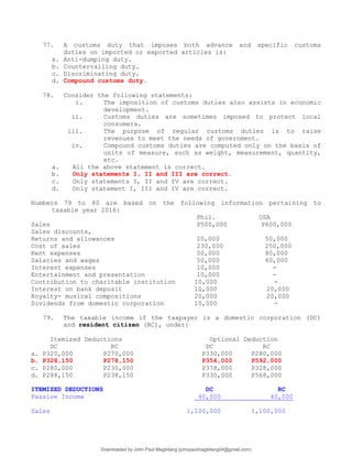 77. A customs duty that imposes both advance and specific customs
duties on imported or exported articles is:
a. Anti-dumping duty.
b. Countervailing duty.
c. Discriminating duty.
d. Compound customs duty.
78. Consider the following statements:
i. The imposition of customs duties also assists in economic
development.
ii. Customs duties are sometimes imposed to protect local
consumers.
iii. The purpose of regular customs duties is to raise
revenues to meet the needs of government.
iv. Compound customs duties are computed only on the basis of
units of measure, such as weight, measurement, quantity,
etc.
a. All the above statement is correct.
b. Only statements I, II and III are correct.
c. Only statements I, II and IV are correct.
d. Only statement I, III and IV are correct.
Numbers 79 to 80 are based on the following information pertaining to
taxable year 2016:
Phil. USA
Sales P500,000 P600,000
Sales discounts,
Returns and allowances 20,000 50,000
Cost of sales 230,000 250,000
Rent expenses 50,000 80,000
Salaries and wages 50,000 60,000
Interest expenses 10,000 -
Entertainment and presentation 10,000 -
Contribution to charitable institution 10,000 -
Interest on bank deposit 10,000 20,000
Royalty- musical compositions 20,000 20,000
Dividends from domestic corporation 10,000 -
79. The taxable income if the taxpayer is a domestic corporation (DC)
and resident citizen (RC), under:
Itemized Deductions Optional Deduction
DC RC DC RC
a. P320,000 P270,000 P330,000 P280,000
b. P328,150 P278,150 P354,000 P592,000
c. P280,000 P230,000 P378,000 P328,000
d. P288,150 P238,150 P330,000 P568,000
ITEMIZED DEDUCTIONS DC RC
Passive Income 40,000 40,000
Sales 1,100,000 1,100,000
Downloaded by John Paul Magbitang (johnpaulmagbitang04@gmail.com)
lOMoARcPSD|15752181
 