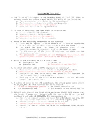 TAXATION QUIZZER PART 3
1. The following are common to the inherent power of taxation, power of
eminent domain and police power, except for which of the following?
a. They are necessary attributes to the sovereignty.
b. They interfere with private rights and property.
c. They affect all persons or the public.
d. They are legislative in implementation.
2. In case of ambiguity, tax laws shall be interpreted:
a. Strictly against the taxpayer.
b. Liberally against the government.
c. Liberally in favor of the taxpayer.
d. Liberally in favor of the government.
3. Which of the following statements is not correct?
a. Taxes may be imposed to raise revenue or to provide incentives
or disincentives for certain activities within the state.
b. The state can have the power of taxation even if the
constitution does not expressly give it the power to tax.
c. For the exercise of the power of taxation, the state can tax
anything at anytime.
d. The provisions of taxation in the Philippine Constitution are
grants of power and not limitation on the taxing power.
4. Which of the following is not a direct tax?
a. Immigration tax c. Income tax
b. Transfer tax d. Contractor’s tax (Now VAT)
5. In which situation will a CPA’s signature be necessary?
a. When the value of the gross estate is P2,000,000 and above.
b. When the value of the gross estate exceeds P2,000,000.
c. Regardless of the value where the gross estate consists or
registered or registrable property.
d. When the value of the gross estate exceeds P200,000, although
exempt from transfer tax.
6. A seller of goods is non-VAT registered. His annual gross sales amount
to P1,919,500. To what business tax is he liable?
a. 3% tax on VAT-exempt persons c. 3% common carrier’s tax
b. 12% value-added tax d. Not subject to any percentage tax
7. Abigail sold through the local stock exchange, 10,000 PLDT shares that
she bought 2 years ago. Abigail sold the shares for P2 million and
realized a net gain of P200,000. The transactions is
a. Subject to regular income tax rates for individuals but only 50%
shall be recognized because it is a long-term capital gain.
b. Subject to capital gains tax amounting to P15,000.
c. Subject to percentage tax amounting to P10,000.
d. Subject to regular income tax rates for individual under Section
24 (A).
Downloaded by John Paul Magbitang (johnpaulmagbitang04@gmail.com)
lOMoARcPSD|15752181
 