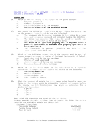 225,000 x 30% = 67,500 + (175,000 - 100,000 x 2% Tabular) = 69,000 -
(69,000 x 175k/400k) = 38,813
ESTATE TAX
16. Which of the following is not a part of the gross estate?
a. Conjugal property
b. Community property
c. Exclusive property of the decedent
d. Exclusive property of the surviving spouse
17. Who among the following transferors is not liable for estate tax
on the property transferred during his lifetime?
a. The testator who bequeaths property to his heirs in a last
will and testament executed and probated during his lifetime
b. The donor who reserves his right to amend or revoke the
donation of property in favor of the donee
c. The donee of an appointed property who is required under a
power of appointment to transfer such property upon death to
his eldest child
d. The transferor of personal property who sold it for
insufficient consideration
18. Which of the following properties of the spouses will be part of
common properties under a regime of Conjugal Partnership of Gains?
a. Land inherited during the marriage
b. Fruits of land inherited
c. Jewelry inherited during the marriage
d. Building donated before marriage
19. Which of the following items is not considered as a “special
deduction” in computing the taxable net estate of the decedent?
a. Vanishing deduction
b. Medical expenses
c. Standard deduction
d. Family home allowance
20. When the payment of estate tax will cause undue hardship upon the
heirs or the estate which is undergoing judicial settlement before
the court, the BIR Commissioner may grant an extension for a
period not exceeding:
a. 5 years
b. 3 years
c. 2 years
d. 1 year
Next three (3) questions are based on the following:
Orland, married resident citizen, died on August 20, 2016. The estate
reported the following assets and deductions:
Conjugal Properties:
Fishpond, Bulacan P1,500,000
Family Home, Makati 1,500,000
Cash in bank 900,000
Downloaded by John Paul Magbitang (johnpaulmagbitang04@gmail.com)
lOMoARcPSD|15752181
 