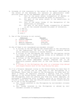 8. Proceeds of life insurance to the extent of the amount receivable by
the estate of the deceased, his executor or administrator under
policies taken out by the dependent upon his own life shall be
I. Part of the gross estate irrespective of whether or
not the insured retained the power of revocation.
II. Not part of the gross estate if the beneficiary is
irrevocable.
III. Part of the gross income if the designation of the
beneficiary is revocable.
IV. Not part of the gross income irrespective of whether
or not the insured retained the power of revocation.
a. I and II
b. I and III
c. I and IV
d. only I
9. One of the following is not correct
Deduction Maximum
a. Funeral Expenses P200,000
b. Family home P2,000,000
c. Medical expenses P500,000
d. Standard Deduction P1,000,000
10. One of them is not considered non-resident citizen?
a. A citizen of the Philippines who establishes to the satisfaction
of the Commissioner the fact of his physical presence abroad
with a definite intention to reside therein.
b. A citizen of the Philippines who leaves the Philippines during
the taxable year to reside abroad, either as an immigrant or for
employment on permanent basis.
c. A citizen of the Philippines who works and derives income from
abroad and whose employment thereat requires him to be
physically present abroad most of the time during the taxable
year.
d. A citizen of the Philippines who went on a business trip abroad
and stayed therein most of the time during the year.
11. Z is a Filipino immigrant living in the United States for more than 10
years. He is retired and he came back to the Philippines as a
balikbayan. Every time he comes to the Philippines, he stays here for
about a month. He regularly receives a pension from his former
employer in the United States, amounting to USD1,000 a month. While in
the Philippines, with his pension pay from his former employer, he
purchased 3 condominium units in Makati, which he is renting out for
P15,000 a month each. Does the USD1,000 pension become taxable because
he is now in the Philippines?
a. Yes. Income received in the Philippines by non-resident citizens
is taxable.
b. Yes. Income received in the Philippines or abroad by non-
resident citizens is taxable.
Downloaded by John Paul Magbitang (johnpaulmagbitang04@gmail.com)
lOMoARcPSD|15752181
 