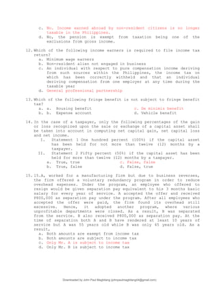 c. No. Income earned abroad by non-resident citizens is no longer
taxable in the Philippines.
d. No, the pension is exempt from taxation being one of the
exclusions from gross income.
12. Which of the following income earners is required to file income tax
return?
a. Minimum wage earners
b. Non-resident alien not engaged in business
c. An individual with respect to pure compensation income deriving
from such sources within the Philippines, the income tax on
which has been correctly withheld and that an individual
deriving compensation from one employer at any time during the
taxable year
d. General professional partnership
13. Which of the following fringe benefit is not subject to fringe benefit
tax?
a. a. Housing benefit c. De minimis benefit
b. b. Expense account d. Vehicle benefit
14. In the case of a taxpayer, only the following percentages of the gain
or loss recognized upon the sale or exchange of a capital asset shall
be taken into account in computing net capital gain, net capital loss
and net income.
I. Statement 1 One hundred percent (100%) if the capital asset
has been held for not more than twelve (12) months by a
taxpayer.
II. Statement 2 Fifty percent (50%) if the capital asset has been
held for more than twelve (12) months by a taxpayer.
a. True, true c. False, false
b. True, false d. False, true
15. 15.A, worked for a manufacturing firm but due to business reverses,
the firm offered a voluntary redundancy program in order to reduce
overhead expenses. Under the program, an employee who offered to
resign would be given separation pay equivalent to his 3 months basic
salary for every year of service. A accepted the offer and received
P800,000 as separation pay under the program. After all employees who
accepted the offer were paid, the firm found its overhead still
excessive. Hence, it adopted another program, where various
unprofitable departments were closed. As a result, B was separated
from the service. B also received P800,000 as separation pay. At the
time of separation both A and B have rendered at least 10 years of
service but A was 55 years old while B was only 45 years old. As a
result,
a. Both amounts are exempt from income tax
b. Both amounts are subject to income tax
c. Only Mr. A is subject to income tax
d. Only Mr. B is subject to income tax
Downloaded by John Paul Magbitang (johnpaulmagbitang04@gmail.com)
lOMoARcPSD|15752181
 