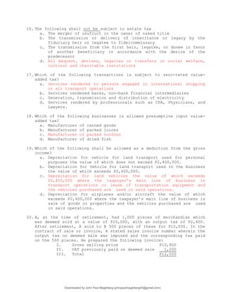 16. The following shall not be subject to estate tax
a. The merger of usufruct in the owner of naked title
b. The transmission or delivery of inheritance or legacy by the
fiduciary heir or legatee to fideicommissary
c. The transmission from the first heir, legatee, or donee in favor
of another beneficiary in accordance with the desire of the
predecessor
d. All bequest, devises, legacies or transfers in social welfare,
cultural and charitable institutions
17. Which of the following transactions is subject to zero-rated value-
added tax?
a. Services rendered to persons engaged in international shipping
or air transport operations
b. Services rendered banks, non-bank financial intermediaries
c. Generation, transmission and distribution of electricity
d. Services rendered by professionals such as CPA, Physicians, and
Lawyers.
18. Which of the following businesses is allowed presumptive input value-
added tax?
a. Manufacturer of canned goods
b. Manufacturer of packed juices
c. Manufacturer of packed noodles
d. Manufacturer of dried fish
19. Which of the following shall be allowed as a deduction from the gross
income?
a. Depreciation for vehicle for land transport used for personal
purposes the value of which does not exceed P2,400,000.
b. Depreciation for vehicle for land transport used in the business
the value of which exceeds P2,400,000.
c. Depreciation for land vehicles the value of which exceeds
P2,400,000 where the taxpayer’s main line of business is
transport operations or lease of transportation equipment and
the vehicles purchased are used in said operations.
d. Depreciation for airplanes and/or aircraft the value of which
exceeds P2,400,000 where the taxpayer’s main line of business is
sale of goods or properties and the vehicles purchased are used
in said operations.
20. A, at the time of retirement, had 1,000 pieces of merchandise which
was deemed sold at a value of P20,000, with an output tax of P2,400.
After retirement, A sold to B 500 pieces of these for P12,000. In the
contract of sale or invoice, A stated sales invoice number wherein the
output tax on deemed sale was imposed and the corresponding tax paid
on the 500 pieces. He prepared the following invoice:
I. Gross selling price P10,800
II. VAT previously paid on deemed sale 1,200
III. Total P12,000
Downloaded by John Paul Magbitang (johnpaulmagbitang04@gmail.com)
lOMoARcPSD|15752181
 