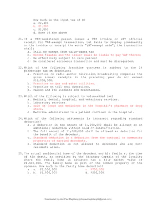 How much is the input tax of B?
a. P2,400
b. P1,200
c. P1,000
d. None of the above
21. If a VAT-registered person issues a VAT invoice or VAT official
receipt for VAT-exempt transaction, but fails to display prominently
on the invoice or receipt the words “VAT-exempt sale”, the transaction
shall:
a. Still be exempt from value-added tax
b. Become taxable and the issuer shall be liable to pay VAT thereon
c. Be effectively subject to zero percent
d. Be considered erroneous transaction and must be disregarded.
22. Which of the following franchise grantees is subject to the 2%
percentage tax on franchise?
a. Franchise on radio and/or television broadcasting companies the
gross annual receipts in the preceding year do not exceed
P10,000,000.
b. Franchise on gas and water utilities.
c. Franchise on toll road operations.
d. PAGCOR and its licenses and franchisees.
23. Which of the following is subject to value-added tax?
a. Medical, dental, hospital, and veterinary services.
b. Laboratory services.
c. Sale of drugs and medicines in the hospital’s pharmacy or drug
store.
d. Medicine administered to a patient confined in the hospital.
24. Which of the following statements is incorrect regarding standard
deduction?
a. A deduction in the amount of P1,000,000 shall be allowed as an
additional deduction without need of substantiation.
b. The full amount of P1,000,000 shall be allowed as deduction for
the benefit of the decedent.
c. Standard deduction is a deduction from the conjugal or community
properties of married decedents.
d. Standard deduction is not allowed to decedents who are non-
residents alien.
25. The actual residential home of the decedent and his family at the time
of his death, as certified by the Barangay Captain of the locality
where the family home is situated has a fair market value of
P1,500,000. The family home is part of the common property of the
spouses. How much is the family home deduction?
a. a. P1,500,000 c. P750,000
b. b. P1,000,000 d. P500,000
Downloaded by John Paul Magbitang (johnpaulmagbitang04@gmail.com)
lOMoARcPSD|15752181
 