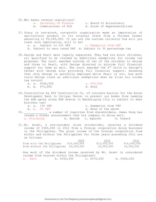26. Who makes revenue regulations?
a. Secretary of Finance c. Board of Accountancy
b. Commissioner of BIR d. House of Reperesentatives
27. Diety is non-stock, non-profit organization made an importation of
agricultural product in its original state from a Chinese farmer
amounting to P2,240,000. If you are the customs collector how will you
treat such importation, will it be?
a. a. Subject to 12% VAT c. Exemption from VAT
b. Subject to zero rated VAT d. Subject to 3% percentage tax
28. George and Pearl were legally separated. They had six minor children,
all qualified to be claimed as additional exemptions for income tax
purposes. The court awarded custody of two of the children to George
and three to Pearl, with George directed to provide full financial
support for them as well. The court awarded the 6th
child to George’s
father with George also providing full financial support. Assuming
that only George is gainfully employed while Pearl is not, how much
could George claim as additional exemptions when he files his income
tax return?
a. a. P100,000 c. P50,000
b. b. P75,000 d. None
29. Construction by XYZ Construction Co. of concrete barrier for the Asian
Development Bank in Ortigas Center to prevent car bombs from ramming
the ADB gates along ADB Avenue in Mandaluyong City is subject to what
business tax?
a. a. 12% VAT c. Exemption from VAT
b. b. 0% VAT d. None of the above
30. ______________ a number of inquiries from shareholders, James Hong has
issued a formal announcement that his company is doing well.
a. Following b. Beside c. Against d. Toward
31. Mr. Araki, a non-resident alien stockholder, receives a dividend
income of P300,000 in 2012 from a foreign corporation doing business
in the Philippines. The gross income of the foreign corporation from
within and without the Philippines for three years preceding 2012 are
as follows:
2009 2010 2012
From w/in the Philippines P16,000,000 P12,000,000 P14,000,000
From without the Philippines 18,000,000 14,000,000 16,000,000
How much of the dividend income received by Mr. Araki is considered
income from sources within the Philippines?
a. Zero b. P150,000 c. P270,000 d. P300,000
Downloaded by John Paul Magbitang (johnpaulmagbitang04@gmail.com)
lOMoARcPSD|15752181
 
